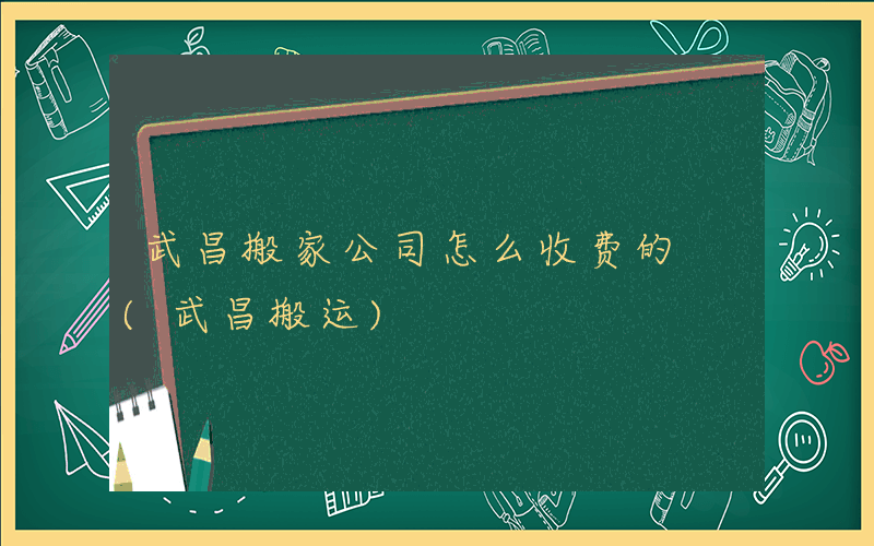 武昌搬家公司怎么收费的 (武昌搬运)